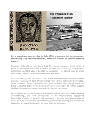 On a scorching summer day in July 1954, a nondescript businessman,
resembling any ordinary traveler, made his arrival at Tokyo's Haneda
Airport.
However, little did anyone know that this man's presence would ignite a
profound existential disturbance. Within moments of scrutinizing his passport,
authorities stumbled upon a bewildering revelation - his stated place of origin
was Taured, an entity that had no verifiable existence.
In a perplexing turn of events, the man's documentation seemed entirely
genuine. His passport bore official stamps from various nations he had visited,
Japan included. When questioned, he calmly asserted that Taured resided in
Europe, situated between the borders of France and Spain. To further support
his claim, he even proceeded to pinpoint its location on a map.
Nevertheless, as per the Japanese authorities and our commonly acknowledged
understanding, this land corresponds to the internationally recognized
Principality of Andorra. Despite this explanation, the man's emotions escalated
into a mixture of anger and bewilderment, persistently claiming that Taured had
existed as an established nation for more than a millennium.
 