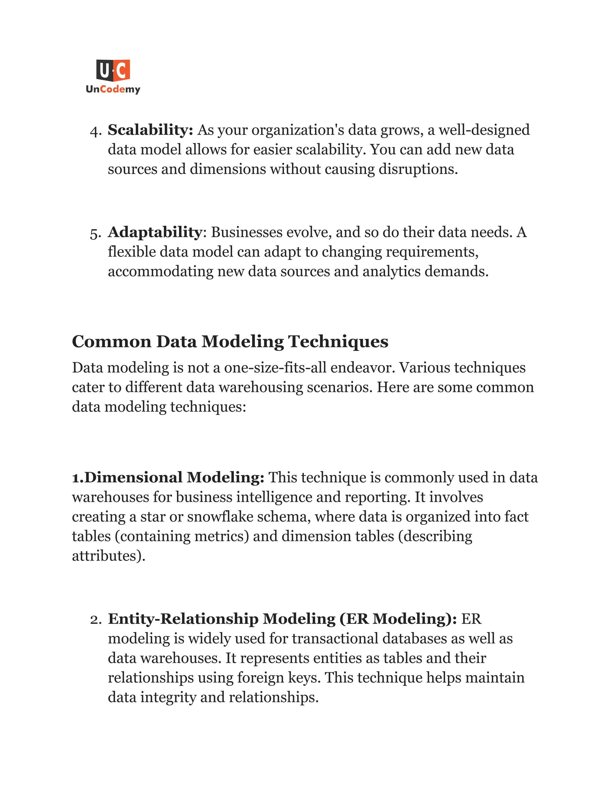 4. Scalability: As your organization's data grows, a well-designed
data model allows for easier scalability. You can add new data
sources and dimensions without causing disruptions.
5. Adaptability: Businesses evolve, and so do their data needs. A
flexible data model can adapt to changing requirements,
accommodating new data sources and analytics demands.
Common Data Modeling Techniques
Data modeling is not a one-size-fits-all endeavor. Various techniques
cater to different data warehousing scenarios. Here are some common
data modeling techniques:
1.Dimensional Modeling: This technique is commonly used in data
warehouses for business intelligence and reporting. It involves
creating a star or snowflake schema, where data is organized into fact
tables (containing metrics) and dimension tables (describing
attributes).
2. Entity-Relationship Modeling (ER Modeling): ER
modeling is widely used for transactional databases as well as
data warehouses. It represents entities as tables and their
relationships using foreign keys. This technique helps maintain
data integrity and relationships.
 