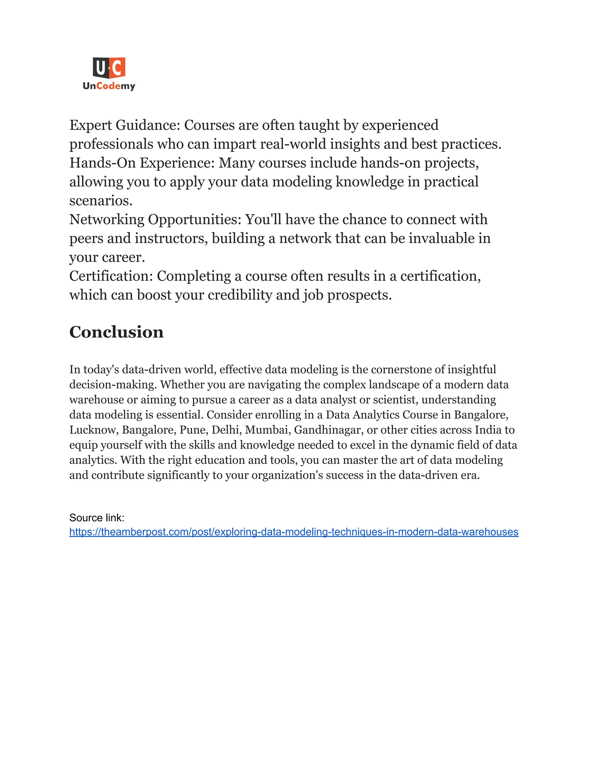 Expert Guidance: Courses are often taught by experienced
professionals who can impart real-world insights and best practices.
Hands-On Experience: Many courses include hands-on projects,
allowing you to apply your data modeling knowledge in practical
scenarios.
Networking Opportunities: You'll have the chance to connect with
peers and instructors, building a network that can be invaluable in
your career.
Certification: Completing a course often results in a certification,
which can boost your credibility and job prospects.
Conclusion
In today's data-driven world, effective data modeling is the cornerstone of insightful
decision-making. Whether you are navigating the complex landscape of a modern data
warehouse or aiming to pursue a career as a data analyst or scientist, understanding
data modeling is essential. Consider enrolling in a Data Analytics Course in Bangalore,
Lucknow, Bangalore, Pune, Delhi, Mumbai, Gandhinagar, or other cities across India to
equip yourself with the skills and knowledge needed to excel in the dynamic field of data
analytics. With the right education and tools, you can master the art of data modeling
and contribute significantly to your organization's success in the data-driven era.
Source link:
https://theamberpost.com/post/exploring-data-modeling-techniques-in-modern-data-warehouses
 