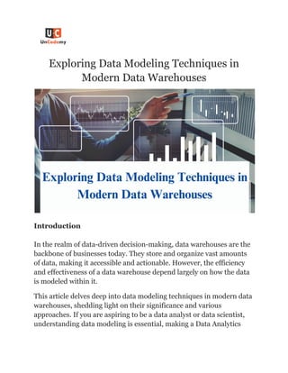 Exploring Data Modeling Techniques in
Modern Data Warehouses
Introduction
In the realm of data-driven decision-making, data warehouses are the
backbone of businesses today. They store and organize vast amounts
of data, making it accessible and actionable. However, the efficiency
and effectiveness of a data warehouse depend largely on how the data
is modeled within it.
This article delves deep into data modeling techniques in modern data
warehouses, shedding light on their significance and various
approaches. If you are aspiring to be a data analyst or data scientist,
understanding data modeling is essential, making a Data Analytics
 