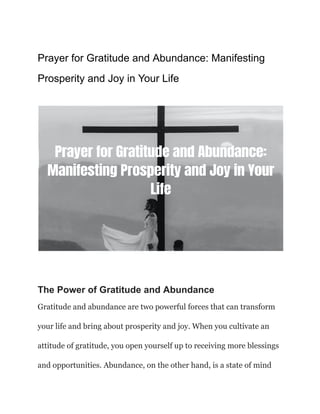 Prayer for Gratitude and Abundance: Manifesting
Prosperity and Joy in Your Life
The Power of Gratitude and Abundance
Gratitude and abundance are two powerful forces that can transform
your life and bring about prosperity and joy. When you cultivate an
attitude of gratitude, you open yourself up to receiving more blessings
and opportunities. Abundance, on the other hand, is a state of mind
 