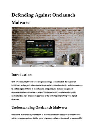 Defending Against Onelaunch
Malware
Introduction:
With cybersecurity threats becoming increasingly sophisticated, it’s crucial for
individuals and organizations to stay informed about the latest risks and the measures
to protect against them. In recent years, one particular menace has gained
notoriety—Onelaunch malware. As you’ll discover in this comprehensive guide,
understanding how Onelaunch operates is the first step in fortifying your digital
defences.
Understanding Onelaunch Malware:
Onelaunch malware is a potent form of malicious software designed to wreak havoc
within computer systems. Unlike generic types of malware, Onelaunch is renowned for
 
