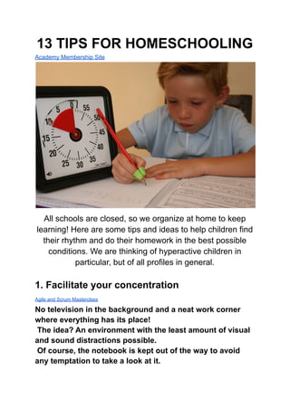 13 TIPS FOR HOMESCHOOLING
Academy Membership Site
All schools are closed, so we organize at home to keep
learning! Here are some tips and ideas to help children find
their rhythm and do their homework in the best possible
conditions. We are thinking of hyperactive children in
particular, but of all profiles in general.
1. Facilitate your concentration
Agile and Scrum Masterclass
No television in the background and a neat work corner
where everything has its place!
The idea? An environment with the least amount of visual
and sound distractions possible.
Of course, the notebook is kept out of the way to avoid
any temptation to take a look at it.
 