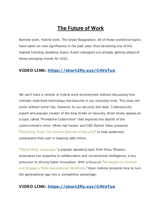 The Future of Work
Remote work. Hybrid work. The Great Resignation. All of these workforce topics
have taken on new significance in the past year, thus becoming one of the
highest trending speaking topics. Event managers are already getting ahead of
these emerging trends for 2022.
VIDEO LINK: https://short2fly.xyz/C4VeTue
We can’t have a remote or hybrid work environment without discussing how
critically important technology has become in our everyday lives. This does not
come without some risk, however, to our security and data. Cybersecurity
expert and popular creator of the blog Krebs on Security, Brian Krebs speaks on
a topic called “Primetime Cybercrime” that explores the depths of the
cybercriminal’s mind. White-hat hacker and CEO Rachel Tobac presents
“Exploiting Trust: The Human Element of Security” to help audiences
understand their part in keeping safe online.
“Digital Body Language,” a popular speaking topic from Erica Dhawan,
showcases her expertise in collaboration and connectional intelligence, a key
precursor to driving faster innovation. With a focus on “Strategies to Connect
and Engage a Multi-Generational Workforce,” Ryan Jenkins presents how to turn
the generational gap into a competitive advantage.
VIDEO LINK: https://short2fly.xyz/C4VeTue
 