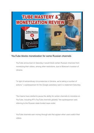 YouTube blocks monetization for some Russian channels
YouTube announced on Saturday it would block certain Russian channels from
monetizing their videos, among other restrictions, due to Moscow's invasion of
Ukraine.
"In light of extraordinary circumstances in Ukraine, we're taking a number of
actions," a spokesperson for the Google subsidiary said in a statement Saturday.
"Our teams have started to pause the ability for certain channels to monetize on
YouTube, including RT's YouTube channels globally," the spokesperson said,
referring to the Russian state-funded news outlet.
YouTube channels earn money through ads that appear when users watch their
videos.
 