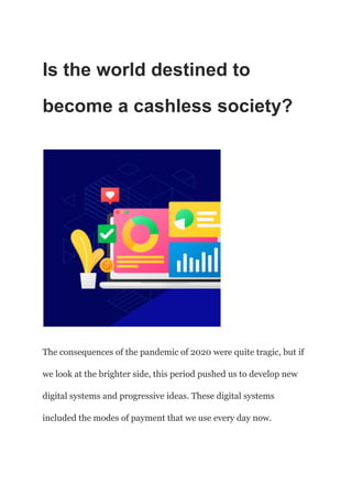 Is the world destined to
become a cashless society?
The consequences of the pandemic of 2020 were quite tragic, but if
we look at the brighter side, this period pushed us to develop new
digital systems and progressive ideas. These digital systems
included the modes of payment that we use every day now.
 