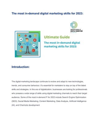 The most in-demand digital marketing skills for 2023:
Introduction:
The digital marketing landscape continues to evolve and adapt to new technologies,
trends, and consumer behaviour. It’s essential for marketers to stay on top of the latest
skills and strategies. In this era of digitalization, businesses are looking for professionals
who possess a wide range of skills using digital marketing channels to reach their target
audience. Some of the most in-demand F for 2023 include Search Engine Optimization
(SEO), Social Media Marketing, Content Marketing, Data Analysis, Artificial Intelligence
(AI), and Chat-bots development
 