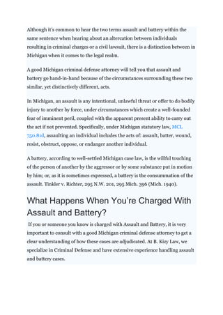 Although it’s common to hear the two terms assault and battery within the
same sentence when hearing about an altercation between individuals
resulting in criminal charges or a civil lawsuit, there is a distinction between in
Michigan when it comes to the legal realm.
A good Michigan criminal defense attorney will tell you that assault and
battery go hand-in-hand because of the circumstances surrounding these two
similar, yet distinctively different, acts.
In Michigan, an assault is any intentional, unlawful threat or offer to do bodily
injury to another by force, under circumstances which create a well-founded
fear of imminent peril, coupled with the apparent present ability to carry out
the act if not prevented. Specifically, under Michigan statutory law, MCL
750.81d, assaulting an individual includes the acts of: assault, batter, wound,
resist, obstruct, oppose, or endanger another individual.
A battery, according to well-settled Michigan case law, is the willful touching
of the person of another by the aggressor or by some substance put in motion
by him; or, as it is sometimes expressed, a battery is the consummation of the
assault. Tinkler v. Richter, 295 N.W. 201, 295 Mich. 396 (Mich. 1940).
What Happens When You’re Charged With
Assault and Battery?
If you or someone you know is charged with Assault and Battery, it is very
important to consult with a good Michigan criminal defense attorney to get a
clear understanding of how these cases are adjudicated. At B. Kizy Law, we
specialize in Criminal Defense and have extensive experience handling assault
and battery cases.
 