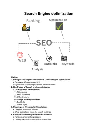 Search Engine optimization
Outline:
1. Prologue to Site plan improvement (Search engine optimization)
a. Portraying Web advancement
b.Significance of Web improvement for destinations
2. Key Pieces of Search engine optimization
a.On-Page Web advancement
(1). Title names
(2). Meta portrayals
(3). URL structure
b.Off-Page Web improvement
(1). Backlinks
(2). Social signs
3. Figuring out Web crawler Calculations
a. Google's estimation revives
b. What estimations mean for search rankings
4. Catchphrase Investigation and Examination
a. Perceiving relevant expressions
b. Utilising expression mechanical assemblies
 