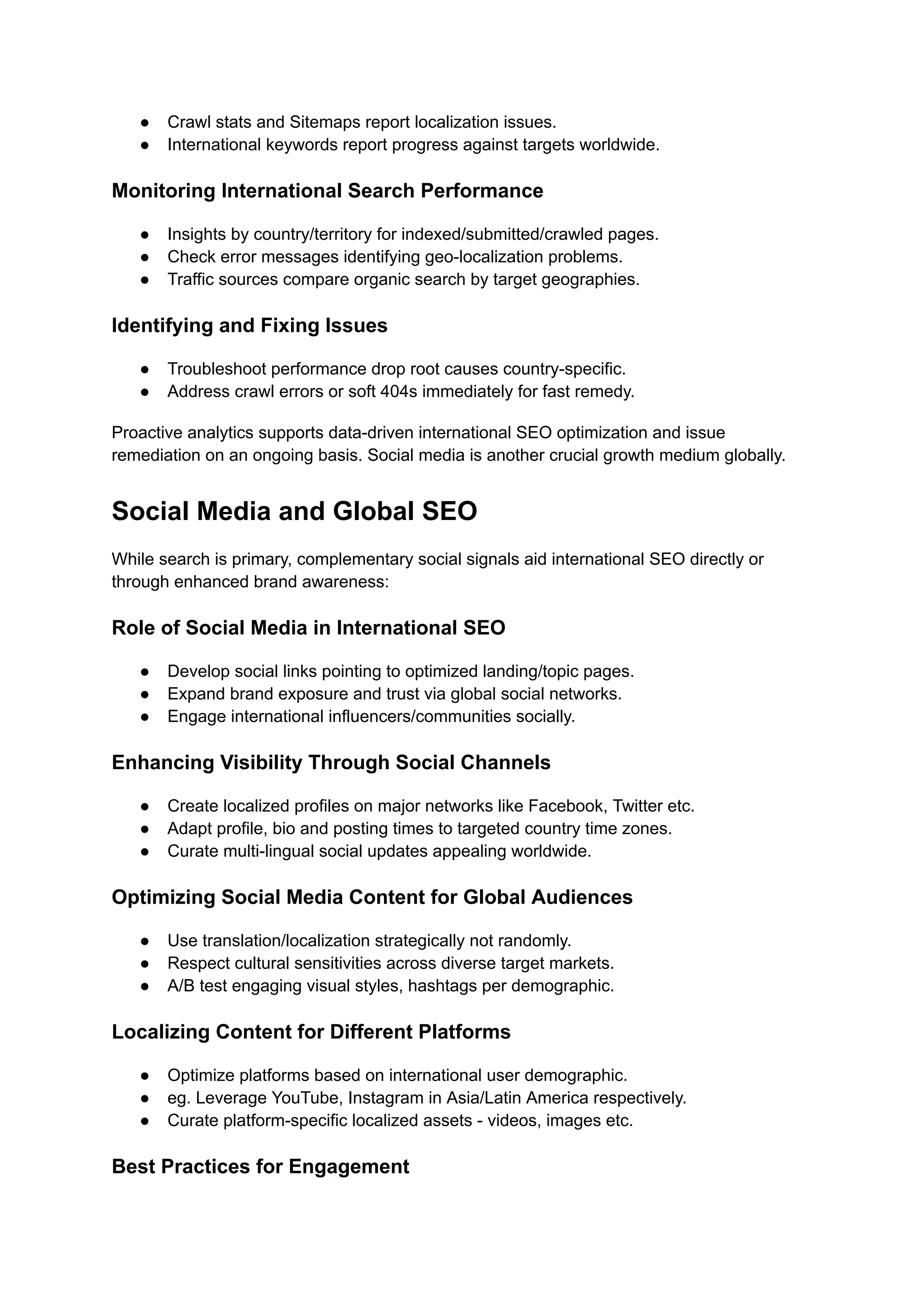 ● Crawl stats and Sitemaps report localization issues.
● International keywords report progress against targets worldwide.
Monitoring International Search Performance
● Insights by country/territory for indexed/submitted/crawled pages.
● Check error messages identifying geo-localization problems.
● Traffic sources compare organic search by target geographies.
Identifying and Fixing Issues
● Troubleshoot performance drop root causes country-specific.
● Address crawl errors or soft 404s immediately for fast remedy.
Proactive analytics supports data-driven international SEO optimization and issue
remediation on an ongoing basis. Social media is another crucial growth medium globally.
Social Media and Global SEO
While search is primary, complementary social signals aid international SEO directly or
through enhanced brand awareness:
Role of Social Media in International SEO
● Develop social links pointing to optimized landing/topic pages.
● Expand brand exposure and trust via global social networks.
● Engage international influencers/communities socially.
Enhancing Visibility Through Social Channels
● Create localized profiles on major networks like Facebook, Twitter etc.
● Adapt profile, bio and posting times to targeted country time zones.
● Curate multi-lingual social updates appealing worldwide.
Optimizing Social Media Content for Global Audiences
● Use translation/localization strategically not randomly.
● Respect cultural sensitivities across diverse target markets.
● A/B test engaging visual styles, hashtags per demographic.
Localizing Content for Different Platforms
● Optimize platforms based on international user demographic.
● eg. Leverage YouTube, Instagram in Asia/Latin America respectively.
● Curate platform-specific localized assets - videos, images etc.
Best Practices for Engagement
 
