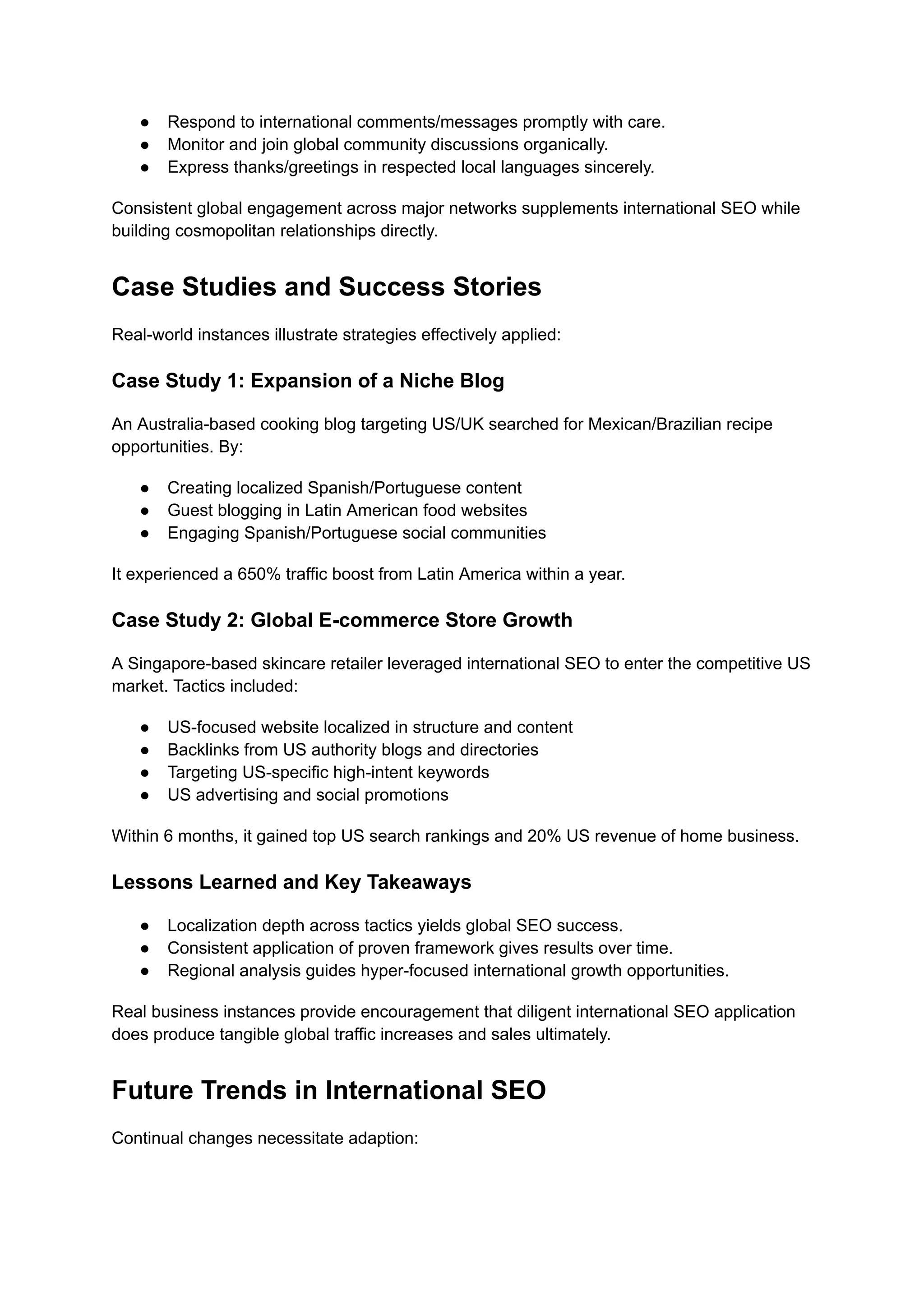 ● Respond to international comments/messages promptly with care.
● Monitor and join global community discussions organically.
● Express thanks/greetings in respected local languages sincerely.
Consistent global engagement across major networks supplements international SEO while
building cosmopolitan relationships directly.
Case Studies and Success Stories
Real-world instances illustrate strategies effectively applied:
Case Study 1: Expansion of a Niche Blog
An Australia-based cooking blog targeting US/UK searched for Mexican/Brazilian recipe
opportunities. By:
● Creating localized Spanish/Portuguese content
● Guest blogging in Latin American food websites
● Engaging Spanish/Portuguese social communities
It experienced a 650% traffic boost from Latin America within a year.
Case Study 2: Global E-commerce Store Growth
A Singapore-based skincare retailer leveraged international SEO to enter the competitive US
market. Tactics included:
● US-focused website localized in structure and content
● Backlinks from US authority blogs and directories
● Targeting US-specific high-intent keywords
● US advertising and social promotions
Within 6 months, it gained top US search rankings and 20% US revenue of home business.
Lessons Learned and Key Takeaways
● Localization depth across tactics yields global SEO success.
● Consistent application of proven framework gives results over time.
● Regional analysis guides hyper-focused international growth opportunities.
Real business instances provide encouragement that diligent international SEO application
does produce tangible global traffic increases and sales ultimately.
Future Trends in International SEO
Continual changes necessitate adaption:
 