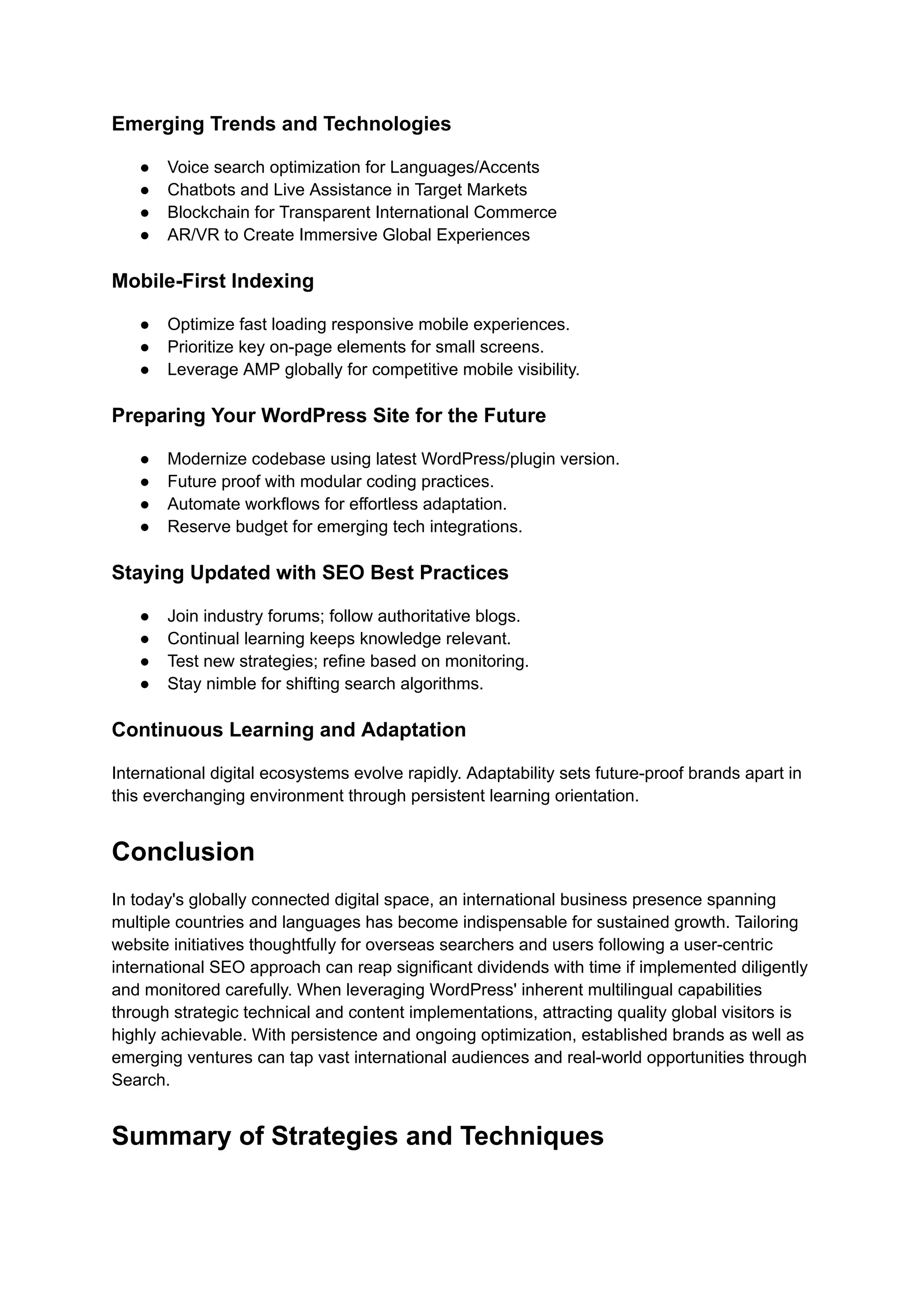 Emerging Trends and Technologies
● Voice search optimization for Languages/Accents
● Chatbots and Live Assistance in Target Markets
● Blockchain for Transparent International Commerce
● AR/VR to Create Immersive Global Experiences
Mobile-First Indexing
● Optimize fast loading responsive mobile experiences.
● Prioritize key on-page elements for small screens.
● Leverage AMP globally for competitive mobile visibility.
Preparing Your WordPress Site for the Future
● Modernize codebase using latest WordPress/plugin version.
● Future proof with modular coding practices.
● Automate workflows for effortless adaptation.
● Reserve budget for emerging tech integrations.
Staying Updated with SEO Best Practices
● Join industry forums; follow authoritative blogs.
● Continual learning keeps knowledge relevant.
● Test new strategies; refine based on monitoring.
● Stay nimble for shifting search algorithms.
Continuous Learning and Adaptation
International digital ecosystems evolve rapidly. Adaptability sets future-proof brands apart in
this everchanging environment through persistent learning orientation.
Conclusion
In today's globally connected digital space, an international business presence spanning
multiple countries and languages has become indispensable for sustained growth. Tailoring
website initiatives thoughtfully for overseas searchers and users following a user-centric
international SEO approach can reap significant dividends with time if implemented diligently
and monitored carefully. When leveraging WordPress' inherent multilingual capabilities
through strategic technical and content implementations, attracting quality global visitors is
highly achievable. With persistence and ongoing optimization, established brands as well as
emerging ventures can tap vast international audiences and real-world opportunities through
Search.
Summary of Strategies and Techniques
 