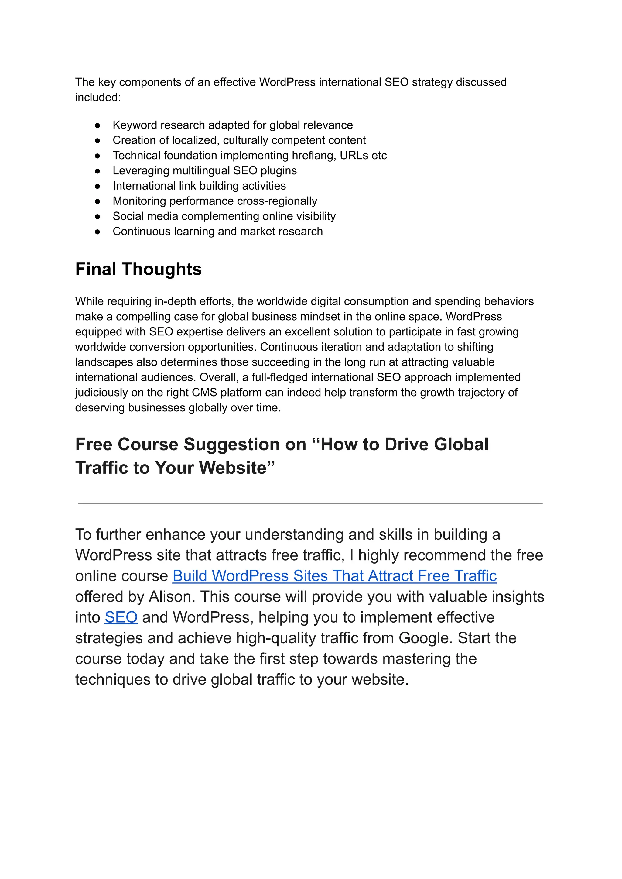 The key components of an effective WordPress international SEO strategy discussed
included:
● Keyword research adapted for global relevance
● Creation of localized, culturally competent content
● Technical foundation implementing hreflang, URLs etc
● Leveraging multilingual SEO plugins
● International link building activities
● Monitoring performance cross-regionally
● Social media complementing online visibility
● Continuous learning and market research
Final Thoughts
While requiring in-depth efforts, the worldwide digital consumption and spending behaviors
make a compelling case for global business mindset in the online space. WordPress
equipped with SEO expertise delivers an excellent solution to participate in fast growing
worldwide conversion opportunities. Continuous iteration and adaptation to shifting
landscapes also determines those succeeding in the long run at attracting valuable
international audiences. Overall, a full-fledged international SEO approach implemented
judiciously on the right CMS platform can indeed help transform the growth trajectory of
deserving businesses globally over time.
Free Course Suggestion on “How to Drive Global
Traffic to Your Website”
To further enhance your understanding and skills in building a
WordPress site that attracts free traffic, I highly recommend the free
online course Build WordPress Sites That Attract Free Traffic
offered by Alison. This course will provide you with valuable insights
into SEO and WordPress, helping you to implement effective
strategies and achieve high-quality traffic from Google. Start the
course today and take the first step towards mastering the
techniques to drive global traffic to your website.
 
