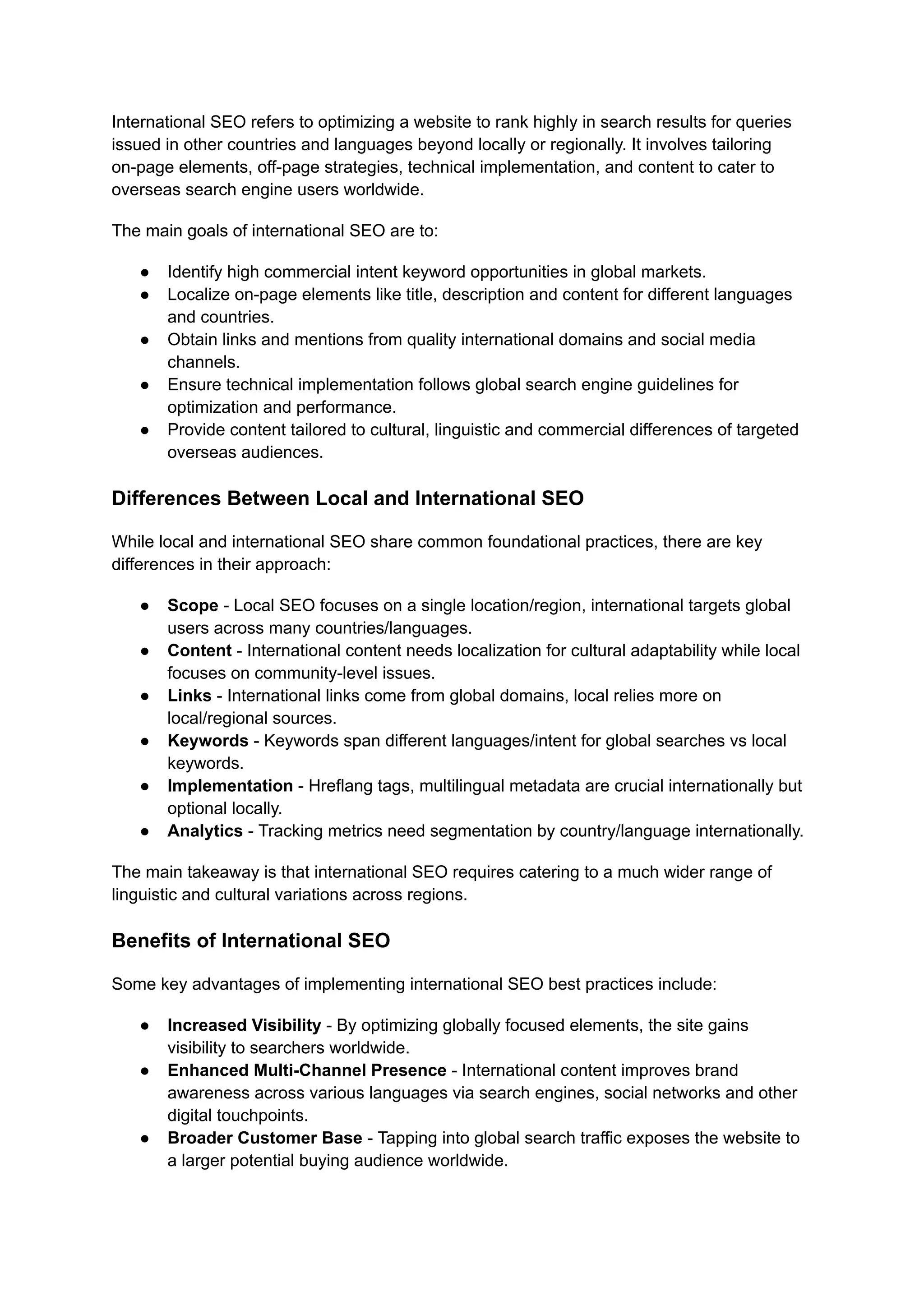 International SEO refers to optimizing a website to rank highly in search results for queries
issued in other countries and languages beyond locally or regionally. It involves tailoring
on-page elements, off-page strategies, technical implementation, and content to cater to
overseas search engine users worldwide.
The main goals of international SEO are to:
● Identify high commercial intent keyword opportunities in global markets.
● Localize on-page elements like title, description and content for different languages
and countries.
● Obtain links and mentions from quality international domains and social media
channels.
● Ensure technical implementation follows global search engine guidelines for
optimization and performance.
● Provide content tailored to cultural, linguistic and commercial differences of targeted
overseas audiences.
Differences Between Local and International SEO
While local and international SEO share common foundational practices, there are key
differences in their approach:
● Scope - Local SEO focuses on a single location/region, international targets global
users across many countries/languages.
● Content - International content needs localization for cultural adaptability while local
focuses on community-level issues.
● Links - International links come from global domains, local relies more on
local/regional sources.
● Keywords - Keywords span different languages/intent for global searches vs local
keywords.
● Implementation - Hreflang tags, multilingual metadata are crucial internationally but
optional locally.
● Analytics - Tracking metrics need segmentation by country/language internationally.
The main takeaway is that international SEO requires catering to a much wider range of
linguistic and cultural variations across regions.
Benefits of International SEO
Some key advantages of implementing international SEO best practices include:
● Increased Visibility - By optimizing globally focused elements, the site gains
visibility to searchers worldwide.
● Enhanced Multi-Channel Presence - International content improves brand
awareness across various languages via search engines, social networks and other
digital touchpoints.
● Broader Customer Base - Tapping into global search traffic exposes the website to
a larger potential buying audience worldwide.
 