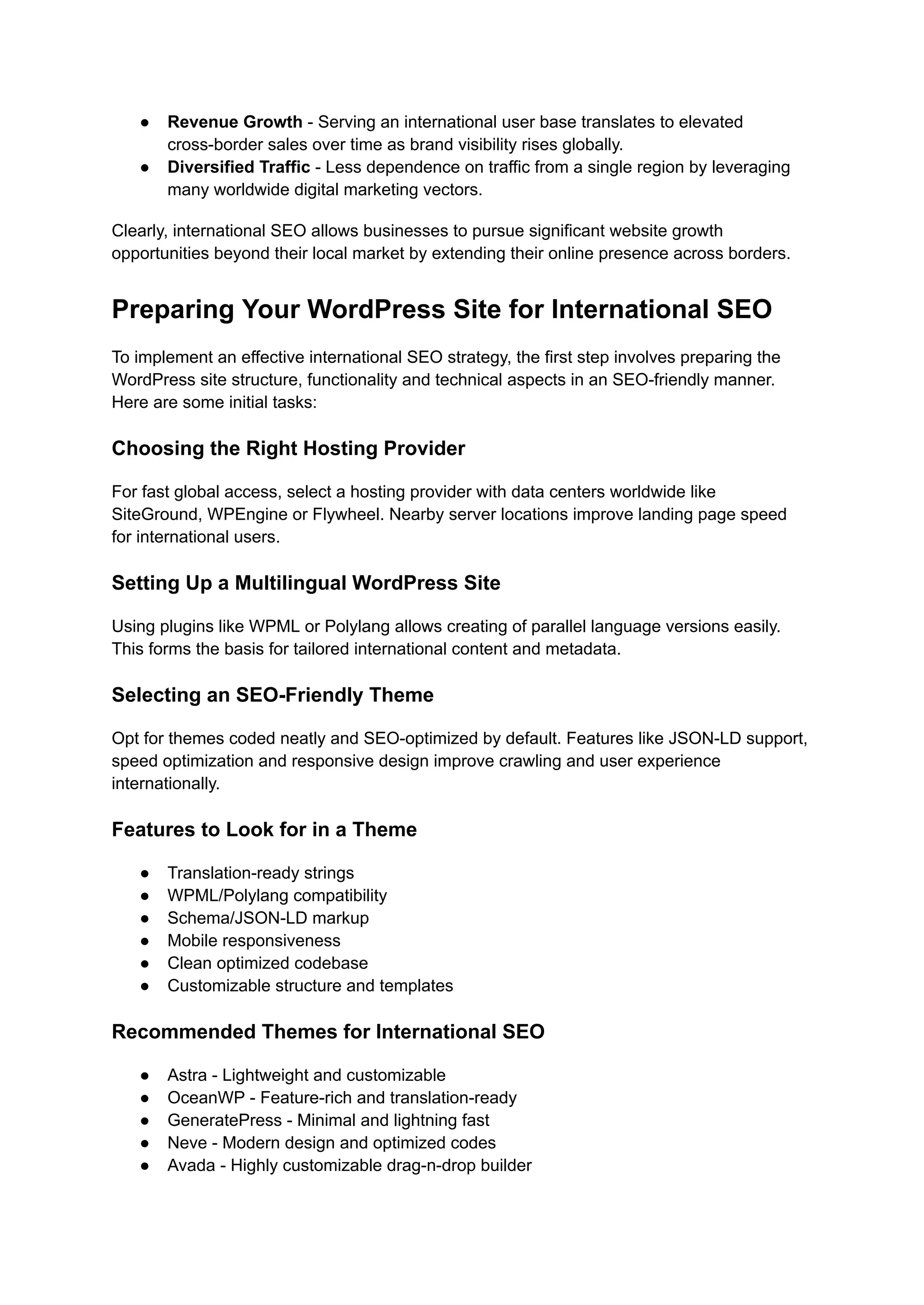 ● Revenue Growth - Serving an international user base translates to elevated
cross-border sales over time as brand visibility rises globally.
● Diversified Traffic - Less dependence on traffic from a single region by leveraging
many worldwide digital marketing vectors.
Clearly, international SEO allows businesses to pursue significant website growth
opportunities beyond their local market by extending their online presence across borders.
Preparing Your WordPress Site for International SEO
To implement an effective international SEO strategy, the first step involves preparing the
WordPress site structure, functionality and technical aspects in an SEO-friendly manner.
Here are some initial tasks:
Choosing the Right Hosting Provider
For fast global access, select a hosting provider with data centers worldwide like
SiteGround, WPEngine or Flywheel. Nearby server locations improve landing page speed
for international users.
Setting Up a Multilingual WordPress Site
Using plugins like WPML or Polylang allows creating of parallel language versions easily.
This forms the basis for tailored international content and metadata.
Selecting an SEO-Friendly Theme
Opt for themes coded neatly and SEO-optimized by default. Features like JSON-LD support,
speed optimization and responsive design improve crawling and user experience
internationally.
Features to Look for in a Theme
● Translation-ready strings
● WPML/Polylang compatibility
● Schema/JSON-LD markup
● Mobile responsiveness
● Clean optimized codebase
● Customizable structure and templates
Recommended Themes for International SEO
● Astra - Lightweight and customizable
● OceanWP - Feature-rich and translation-ready
● GeneratePress - Minimal and lightning fast
● Neve - Modern design and optimized codes
● Avada - Highly customizable drag-n-drop builder
 