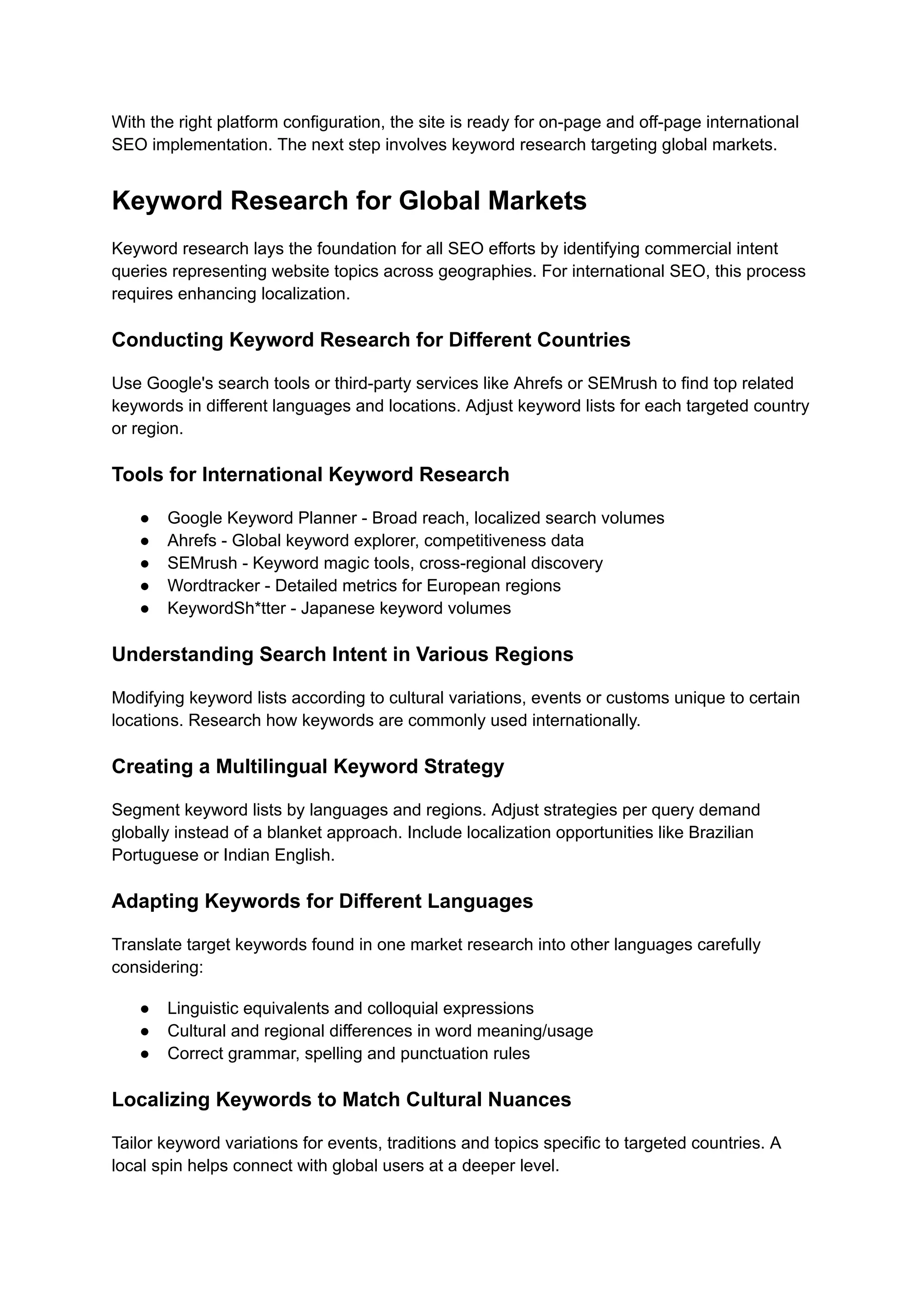 With the right platform configuration, the site is ready for on-page and off-page international
SEO implementation. The next step involves keyword research targeting global markets.
Keyword Research for Global Markets
Keyword research lays the foundation for all SEO efforts by identifying commercial intent
queries representing website topics across geographies. For international SEO, this process
requires enhancing localization.
Conducting Keyword Research for Different Countries
Use Google's search tools or third-party services like Ahrefs or SEMrush to find top related
keywords in different languages and locations. Adjust keyword lists for each targeted country
or region.
Tools for International Keyword Research
● Google Keyword Planner - Broad reach, localized search volumes
● Ahrefs - Global keyword explorer, competitiveness data
● SEMrush - Keyword magic tools, cross-regional discovery
● Wordtracker - Detailed metrics for European regions
● KeywordSh*tter - Japanese keyword volumes
Understanding Search Intent in Various Regions
Modifying keyword lists according to cultural variations, events or customs unique to certain
locations. Research how keywords are commonly used internationally.
Creating a Multilingual Keyword Strategy
Segment keyword lists by languages and regions. Adjust strategies per query demand
globally instead of a blanket approach. Include localization opportunities like Brazilian
Portuguese or Indian English.
Adapting Keywords for Different Languages
Translate target keywords found in one market research into other languages carefully
considering:
● Linguistic equivalents and colloquial expressions
● Cultural and regional differences in word meaning/usage
● Correct grammar, spelling and punctuation rules
Localizing Keywords to Match Cultural Nuances
Tailor keyword variations for events, traditions and topics specific to targeted countries. A
local spin helps connect with global users at a deeper level.
 