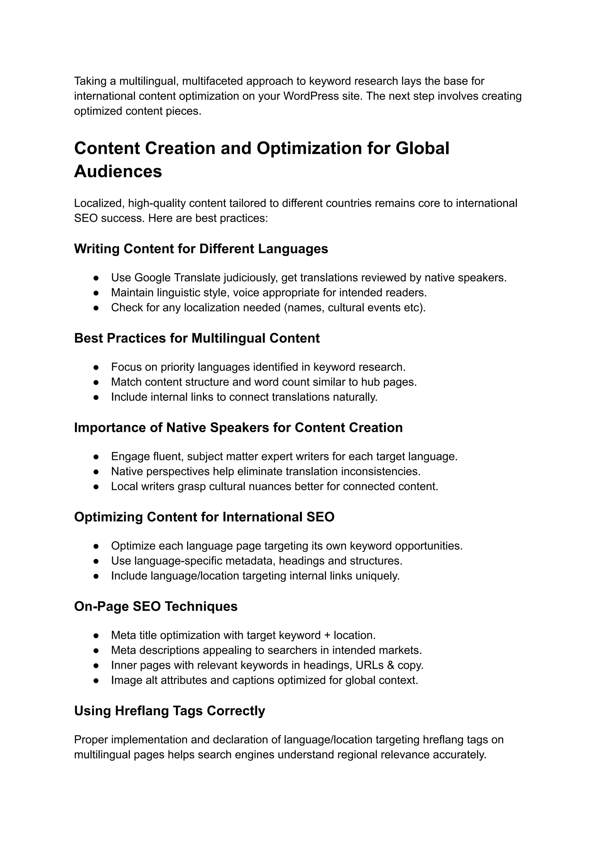 Taking a multilingual, multifaceted approach to keyword research lays the base for
international content optimization on your WordPress site. The next step involves creating
optimized content pieces.
Content Creation and Optimization for Global
Audiences
Localized, high-quality content tailored to different countries remains core to international
SEO success. Here are best practices:
Writing Content for Different Languages
● Use Google Translate judiciously, get translations reviewed by native speakers.
● Maintain linguistic style, voice appropriate for intended readers.
● Check for any localization needed (names, cultural events etc).
Best Practices for Multilingual Content
● Focus on priority languages identified in keyword research.
● Match content structure and word count similar to hub pages.
● Include internal links to connect translations naturally.
Importance of Native Speakers for Content Creation
● Engage fluent, subject matter expert writers for each target language.
● Native perspectives help eliminate translation inconsistencies.
● Local writers grasp cultural nuances better for connected content.
Optimizing Content for International SEO
● Optimize each language page targeting its own keyword opportunities.
● Use language-specific metadata, headings and structures.
● Include language/location targeting internal links uniquely.
On-Page SEO Techniques
● Meta title optimization with target keyword + location.
● Meta descriptions appealing to searchers in intended markets.
● Inner pages with relevant keywords in headings, URLs & copy.
● Image alt attributes and captions optimized for global context.
Using Hreflang Tags Correctly
Proper implementation and declaration of language/location targeting hreflang tags on
multilingual pages helps search engines understand regional relevance accurately.
 