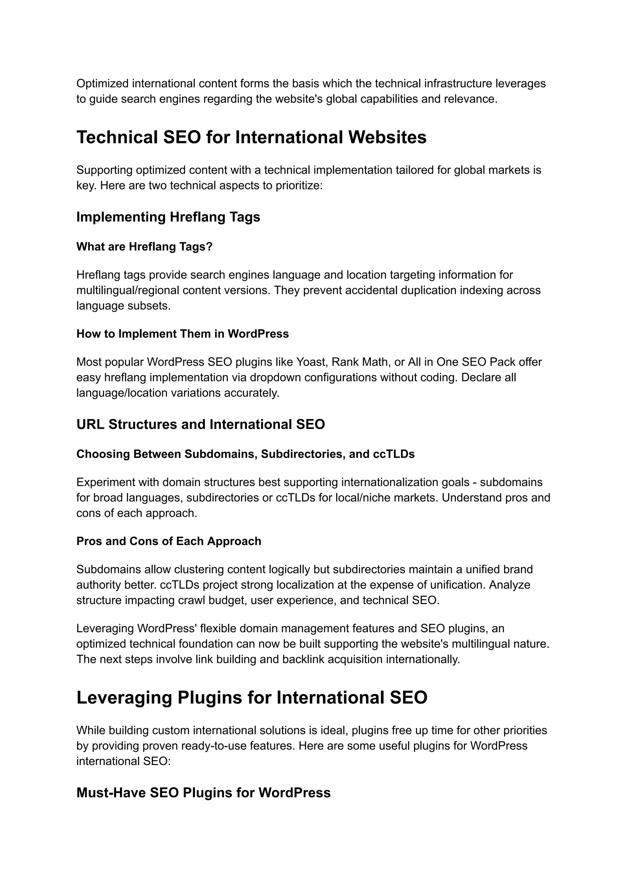 Optimized international content forms the basis which the technical infrastructure leverages
to guide search engines regarding the website's global capabilities and relevance.
Technical SEO for International Websites
Supporting optimized content with a technical implementation tailored for global markets is
key. Here are two technical aspects to prioritize:
Implementing Hreflang Tags
What are Hreflang Tags?
Hreflang tags provide search engines language and location targeting information for
multilingual/regional content versions. They prevent accidental duplication indexing across
language subsets.
How to Implement Them in WordPress
Most popular WordPress SEO plugins like Yoast, Rank Math, or All in One SEO Pack offer
easy hreflang implementation via dropdown configurations without coding. Declare all
language/location variations accurately.
URL Structures and International SEO
Choosing Between Subdomains, Subdirectories, and ccTLDs
Experiment with domain structures best supporting internationalization goals - subdomains
for broad languages, subdirectories or ccTLDs for local/niche markets. Understand pros and
cons of each approach.
Pros and Cons of Each Approach
Subdomains allow clustering content logically but subdirectories maintain a unified brand
authority better. ccTLDs project strong localization at the expense of unification. Analyze
structure impacting crawl budget, user experience, and technical SEO.
Leveraging WordPress' flexible domain management features and SEO plugins, an
optimized technical foundation can now be built supporting the website's multilingual nature.
The next steps involve link building and backlink acquisition internationally.
Leveraging Plugins for International SEO
While building custom international solutions is ideal, plugins free up time for other priorities
by providing proven ready-to-use features. Here are some useful plugins for WordPress
international SEO:
Must-Have SEO Plugins for WordPress
 