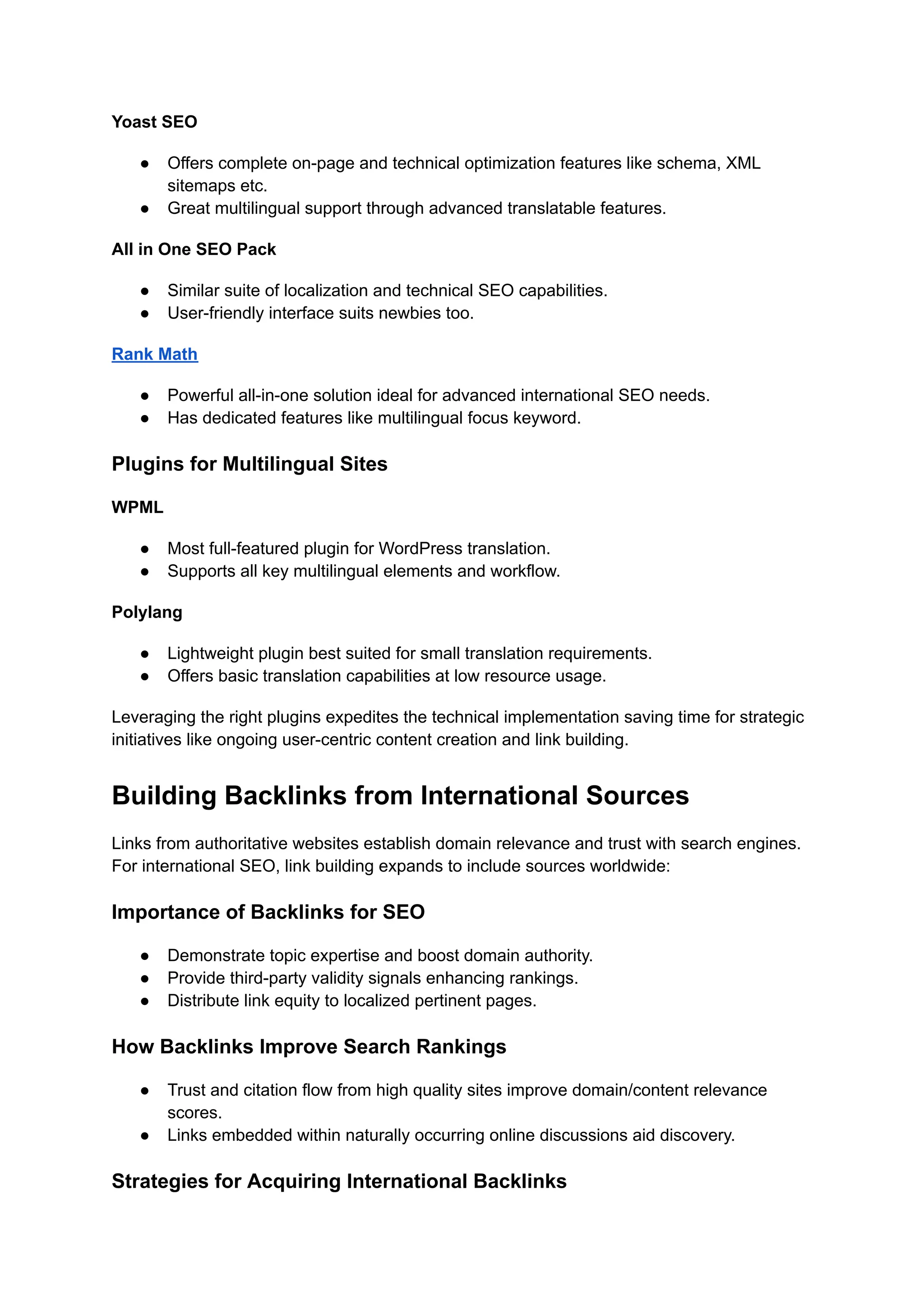 Yoast SEO
● Offers complete on-page and technical optimization features like schema, XML
sitemaps etc.
● Great multilingual support through advanced translatable features.
All in One SEO Pack
● Similar suite of localization and technical SEO capabilities.
● User-friendly interface suits newbies too.
Rank Math
● Powerful all-in-one solution ideal for advanced international SEO needs.
● Has dedicated features like multilingual focus keyword.
Plugins for Multilingual Sites
WPML
● Most full-featured plugin for WordPress translation.
● Supports all key multilingual elements and workflow.
Polylang
● Lightweight plugin best suited for small translation requirements.
● Offers basic translation capabilities at low resource usage.
Leveraging the right plugins expedites the technical implementation saving time for strategic
initiatives like ongoing user-centric content creation and link building.
Building Backlinks from International Sources
Links from authoritative websites establish domain relevance and trust with search engines.
For international SEO, link building expands to include sources worldwide:
Importance of Backlinks for SEO
● Demonstrate topic expertise and boost domain authority.
● Provide third-party validity signals enhancing rankings.
● Distribute link equity to localized pertinent pages.
How Backlinks Improve Search Rankings
● Trust and citation flow from high quality sites improve domain/content relevance
scores.
● Links embedded within naturally occurring online discussions aid discovery.
Strategies for Acquiring International Backlinks
 