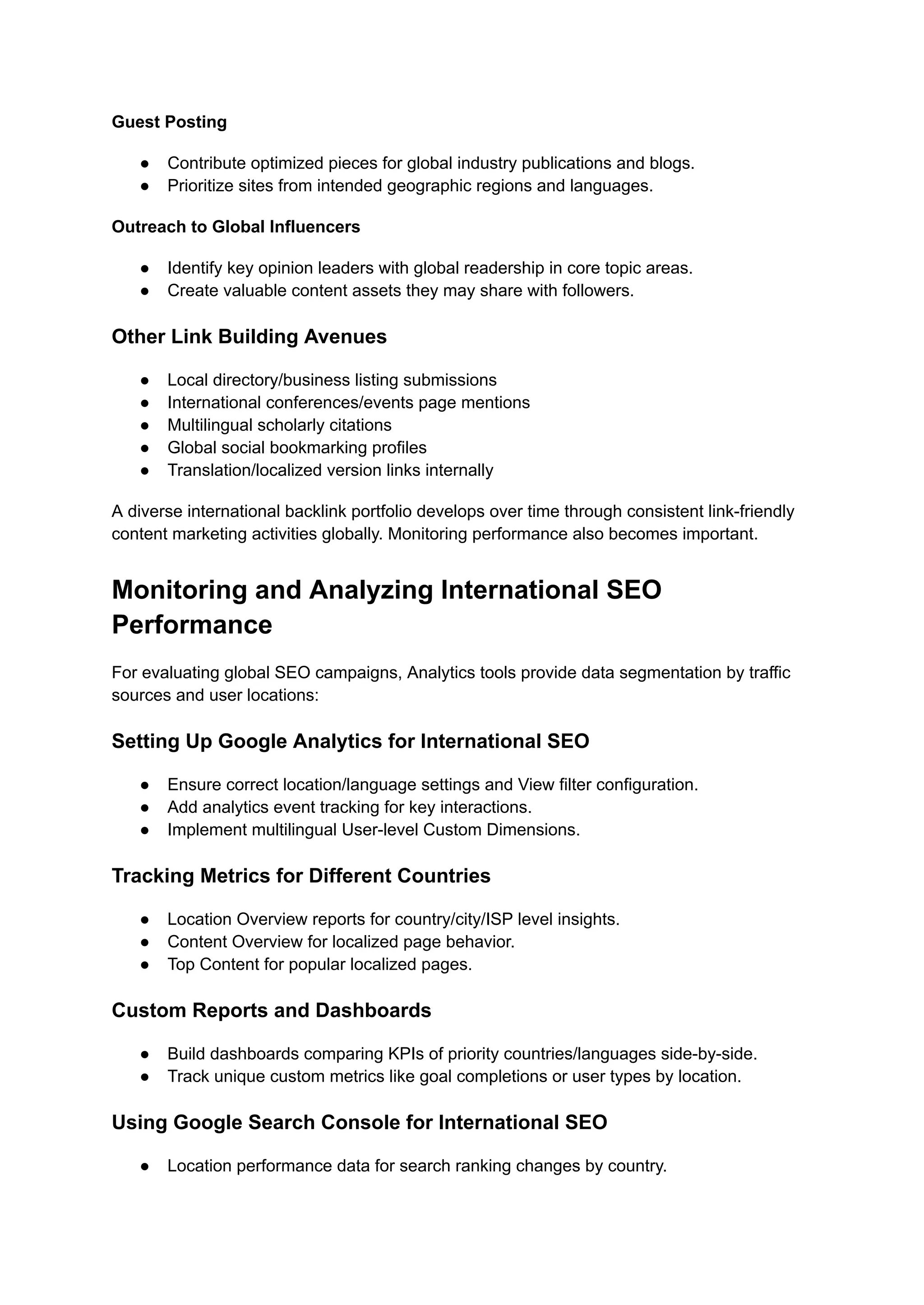Guest Posting
● Contribute optimized pieces for global industry publications and blogs.
● Prioritize sites from intended geographic regions and languages.
Outreach to Global Influencers
● Identify key opinion leaders with global readership in core topic areas.
● Create valuable content assets they may share with followers.
Other Link Building Avenues
● Local directory/business listing submissions
● International conferences/events page mentions
● Multilingual scholarly citations
● Global social bookmarking profiles
● Translation/localized version links internally
A diverse international backlink portfolio develops over time through consistent link-friendly
content marketing activities globally. Monitoring performance also becomes important.
Monitoring and Analyzing International SEO
Performance
For evaluating global SEO campaigns, Analytics tools provide data segmentation by traffic
sources and user locations:
Setting Up Google Analytics for International SEO
● Ensure correct location/language settings and View filter configuration.
● Add analytics event tracking for key interactions.
● Implement multilingual User-level Custom Dimensions.
Tracking Metrics for Different Countries
● Location Overview reports for country/city/ISP level insights.
● Content Overview for localized page behavior.
● Top Content for popular localized pages.
Custom Reports and Dashboards
● Build dashboards comparing KPIs of priority countries/languages side-by-side.
● Track unique custom metrics like goal completions or user types by location.
Using Google Search Console for International SEO
● Location performance data for search ranking changes by country.
 