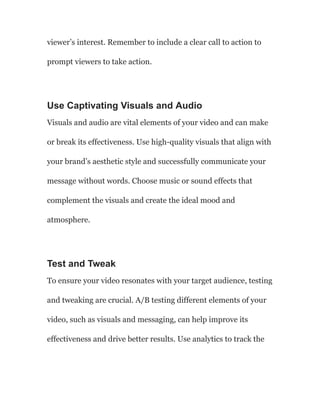 viewer’s interest. Remember to include a clear call to action to
prompt viewers to take action.
Use Captivating Visuals and Audio
Visuals and audio are vital elements of your video and can make
or break its effectiveness. Use high-quality visuals that align with
your brand’s aesthetic style and successfully communicate your
message without words. Choose music or sound effects that
complement the visuals and create the ideal mood and
atmosphere.
Test and Tweak
To ensure your video resonates with your target audience, testing
and tweaking are crucial. A/B testing different elements of your
video, such as visuals and messaging, can help improve its
effectiveness and drive better results. Use analytics to track the
 