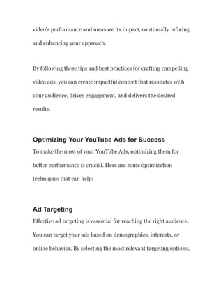 video’s performance and measure its impact, continually refining
and enhancing your approach.
By following these tips and best practices for crafting compelling
video ads, you can create impactful content that resonates with
your audience, drives engagement, and delivers the desired
results.
Optimizing Your YouTube Ads for Success
To make the most of your YouTube Ads, optimizing them for
better performance is crucial. Here are some optimization
techniques that can help:
Ad Targeting
Effective ad targeting is essential for reaching the right audience.
You can target your ads based on demographics, interests, or
online behavior. By selecting the most relevant targeting options,
 