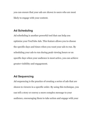 you can ensure that your ads are shown to users who are most
likely to engage with your content.
Ad Scheduling
Ad scheduling is another powerful tool that can help you
optimize your YouTube Ads. This feature allows you to choose
the specific days and times when you want your ads to run. By
scheduling your ads to run during peak viewing hours or on
specific days when your audience is most active, you can achieve
greater visibility and engagement.
Ad Sequencing
Ad sequencing is the practice of creating a series of ads that are
shown to viewers in a specific order. By using this technique, you
can tell a story or convey a more complex message to your
audience, encouraging them to take action and engage with your
 