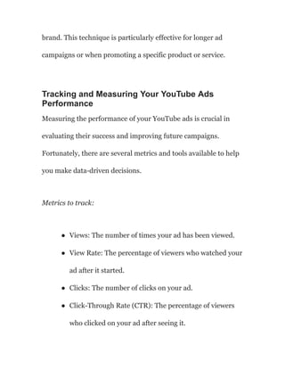 brand. This technique is particularly effective for longer ad
campaigns or when promoting a specific product or service.
Tracking and Measuring Your YouTube Ads
Performance
Measuring the performance of your YouTube ads is crucial in
evaluating their success and improving future campaigns.
Fortunately, there are several metrics and tools available to help
you make data-driven decisions.
Metrics to track:
● Views: The number of times your ad has been viewed.
● View Rate: The percentage of viewers who watched your
ad after it started.
● Clicks: The number of clicks on your ad.
● Click-Through Rate (CTR): The percentage of viewers
who clicked on your ad after seeing it.
 