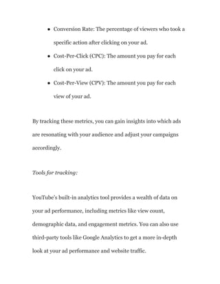 ● Conversion Rate: The percentage of viewers who took a
specific action after clicking on your ad.
● Cost-Per-Click (CPC): The amount you pay for each
click on your ad.
● Cost-Per-View (CPV): The amount you pay for each
view of your ad.
By tracking these metrics, you can gain insights into which ads
are resonating with your audience and adjust your campaigns
accordingly.
Tools for tracking:
YouTube’s built-in analytics tool provides a wealth of data on
your ad performance, including metrics like view count,
demographic data, and engagement metrics. You can also use
third-party tools like Google Analytics to get a more in-depth
look at your ad performance and website traffic.
 
