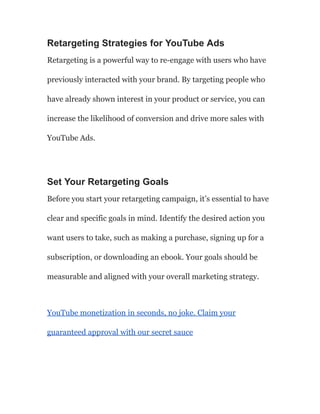 Retargeting Strategies for YouTube Ads
Retargeting is a powerful way to re-engage with users who have
previously interacted with your brand. By targeting people who
have already shown interest in your product or service, you can
increase the likelihood of conversion and drive more sales with
YouTube Ads.
Set Your Retargeting Goals
Before you start your retargeting campaign, it’s essential to have
clear and specific goals in mind. Identify the desired action you
want users to take, such as making a purchase, signing up for a
subscription, or downloading an ebook. Your goals should be
measurable and aligned with your overall marketing strategy.
YouTube monetization in seconds, no joke. Claim your
guaranteed approval with our secret sauce
 