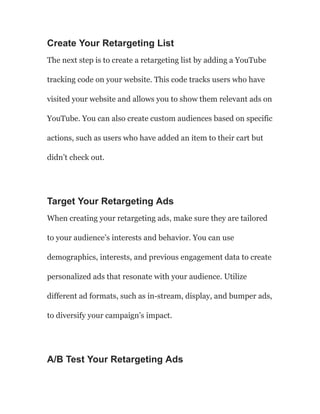 Create Your Retargeting List
The next step is to create a retargeting list by adding a YouTube
tracking code on your website. This code tracks users who have
visited your website and allows you to show them relevant ads on
YouTube. You can also create custom audiences based on specific
actions, such as users who have added an item to their cart but
didn’t check out.
Target Your Retargeting Ads
When creating your retargeting ads, make sure they are tailored
to your audience’s interests and behavior. You can use
demographics, interests, and previous engagement data to create
personalized ads that resonate with your audience. Utilize
different ad formats, such as in-stream, display, and bumper ads,
to diversify your campaign’s impact.
A/B Test Your Retargeting Ads
 