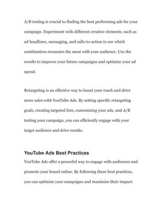 A/B testing is crucial to finding the best performing ads for your
campaign. Experiment with different creative elements, such as
ad headlines, messaging, and calls-to-action to see which
combination resonates the most with your audience. Use the
results to improve your future campaigns and optimize your ad
spend.
Retargeting is an effective way to boost your reach and drive
more sales with YouTube Ads. By setting specific retargeting
goals, creating targeted lists, customizing your ads, and A/B
testing your campaign, you can efficiently engage with your
target audience and drive results.
YouTube Ads Best Practices
YouTube Ads offer a powerful way to engage with audiences and
promote your brand online. By following these best practices,
you can optimize your campaigns and maximize their impact:
 