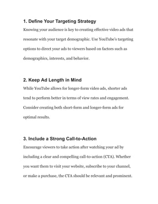 1. Define Your Targeting Strategy
Knowing your audience is key to creating effective video ads that
resonate with your target demographic. Use YouTube’s targeting
options to direct your ads to viewers based on factors such as
demographics, interests, and behavior.
2. Keep Ad Length in Mind
While YouTube allows for longer-form video ads, shorter ads
tend to perform better in terms of view rates and engagement.
Consider creating both short-form and longer-form ads for
optimal results.
3. Include a Strong Call-to-Action
Encourage viewers to take action after watching your ad by
including a clear and compelling call-to-action (CTA). Whether
you want them to visit your website, subscribe to your channel,
or make a purchase, the CTA should be relevant and prominent.
 