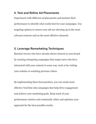 4. Test and Refine Ad Placements
Experiment with different ad placements and monitor their
performance to identify what works best for your campaigns. Use
targeting options to ensure your ads are showing up in the most
relevant contexts and on the most effective channels.
5. Leverage Remarketing Techniques
Remind viewers who have already shown interest in your brand
by creating retargeting campaigns that target users who have
interacted with your content in some way, such as by visiting
your website or watching previous videos.
By implementing these best practices, you can create more
effective YouTube Ads campaigns that help drive engagement
and achieve your marketing goals. Keep track of your
performance metrics and continually refine and optimize your
approach for the best possible results.
 