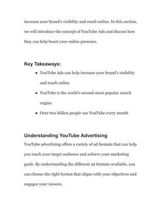increase your brand’s visibility and reach online. In this section,
we will introduce the concept of YouTube Ads and discuss how
they can help boost your online presence.
Key Takeaways:
● YouTube Ads can help increase your brand’s visibility
and reach online
● YouTube is the world’s second-most popular search
engine
● Over two billion people use YouTube every month
Understanding YouTube Advertising
YouTube advertising offers a variety of ad formats that can help
you reach your target audience and achieve your marketing
goals. By understanding the different ad formats available, you
can choose the right format that aligns with your objectives and
engages your viewers.
 