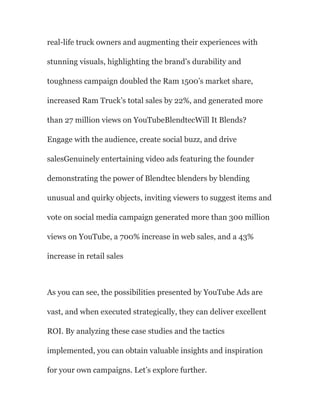 real-life truck owners and augmenting their experiences with
stunning visuals, highlighting the brand’s durability and
toughness campaign doubled the Ram 1500’s market share,
increased Ram Truck’s total sales by 22%, and generated more
than 27 million views on YouTubeBlendtecWill It Blends?
Engage with the audience, create social buzz, and drive
salesGenuinely entertaining video ads featuring the founder
demonstrating the power of Blendtec blenders by blending
unusual and quirky objects, inviting viewers to suggest items and
vote on social media campaign generated more than 300 million
views on YouTube, a 700% increase in web sales, and a 43%
increase in retail sales
As you can see, the possibilities presented by YouTube Ads are
vast, and when executed strategically, they can deliver excellent
ROI. By analyzing these case studies and the tactics
implemented, you can obtain valuable insights and inspiration
for your own campaigns. Let’s explore further.
 