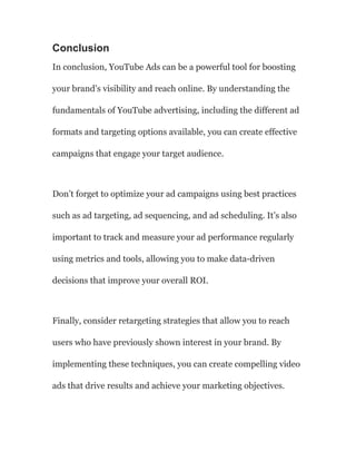 Conclusion
In conclusion, YouTube Ads can be a powerful tool for boosting
your brand’s visibility and reach online. By understanding the
fundamentals of YouTube advertising, including the different ad
formats and targeting options available, you can create effective
campaigns that engage your target audience.
Don’t forget to optimize your ad campaigns using best practices
such as ad targeting, ad sequencing, and ad scheduling. It’s also
important to track and measure your ad performance regularly
using metrics and tools, allowing you to make data-driven
decisions that improve your overall ROI.
Finally, consider retargeting strategies that allow you to reach
users who have previously shown interest in your brand. By
implementing these techniques, you can create compelling video
ads that drive results and achieve your marketing objectives.
 