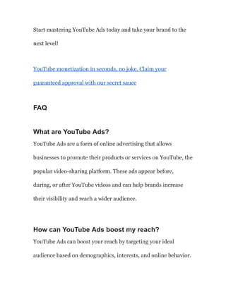 Start mastering YouTube Ads today and take your brand to the
next level!
YouTube monetization in seconds, no joke. Claim your
guaranteed approval with our secret sauce
FAQ
What are YouTube Ads?
YouTube Ads are a form of online advertising that allows
businesses to promote their products or services on YouTube, the
popular video-sharing platform. These ads appear before,
during, or after YouTube videos and can help brands increase
their visibility and reach a wider audience.
How can YouTube Ads boost my reach?
YouTube Ads can boost your reach by targeting your ideal
audience based on demographics, interests, and online behavior.
 