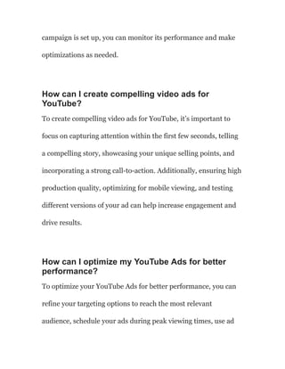 campaign is set up, you can monitor its performance and make
optimizations as needed.
How can I create compelling video ads for
YouTube?
To create compelling video ads for YouTube, it’s important to
focus on capturing attention within the first few seconds, telling
a compelling story, showcasing your unique selling points, and
incorporating a strong call-to-action. Additionally, ensuring high
production quality, optimizing for mobile viewing, and testing
different versions of your ad can help increase engagement and
drive results.
How can I optimize my YouTube Ads for better
performance?
To optimize your YouTube Ads for better performance, you can
refine your targeting options to reach the most relevant
audience, schedule your ads during peak viewing times, use ad
 