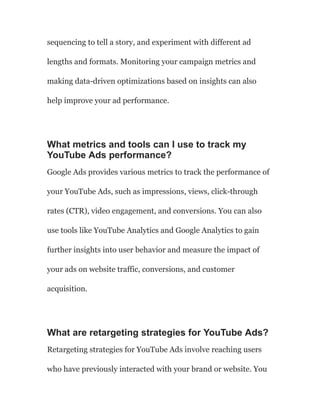 sequencing to tell a story, and experiment with different ad
lengths and formats. Monitoring your campaign metrics and
making data-driven optimizations based on insights can also
help improve your ad performance.
What metrics and tools can I use to track my
YouTube Ads performance?
Google Ads provides various metrics to track the performance of
your YouTube Ads, such as impressions, views, click-through
rates (CTR), video engagement, and conversions. You can also
use tools like YouTube Analytics and Google Analytics to gain
further insights into user behavior and measure the impact of
your ads on website traffic, conversions, and customer
acquisition.
What are retargeting strategies for YouTube Ads?
Retargeting strategies for YouTube Ads involve reaching users
who have previously interacted with your brand or website. You
 