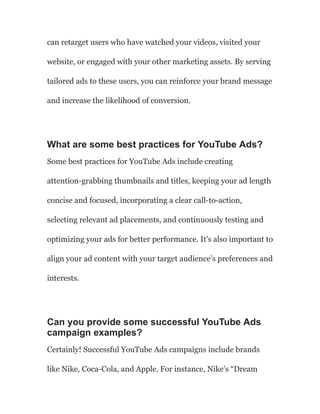 can retarget users who have watched your videos, visited your
website, or engaged with your other marketing assets. By serving
tailored ads to these users, you can reinforce your brand message
and increase the likelihood of conversion.
What are some best practices for YouTube Ads?
Some best practices for YouTube Ads include creating
attention-grabbing thumbnails and titles, keeping your ad length
concise and focused, incorporating a clear call-to-action,
selecting relevant ad placements, and continuously testing and
optimizing your ads for better performance. It’s also important to
align your ad content with your target audience’s preferences and
interests.
Can you provide some successful YouTube Ads
campaign examples?
Certainly! Successful YouTube Ads campaigns include brands
like Nike, Coca-Cola, and Apple. For instance, Nike’s “Dream
 