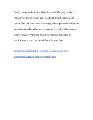 Crazy” campaign featuring Colin Kaepernick’s story received
widespread attention and generated significant engagement.
Coca-Cola’s “Share a Coke” campaign, where personalized bottles
were showcased in video ads, also earned substantial views and
positive brand sentiment. These case studies can serve as
inspiration for your own YouTube Ads campaigns.
YouTube monetization in seconds, no joke. Claim your
guaranteed approval with our secret sauce
 