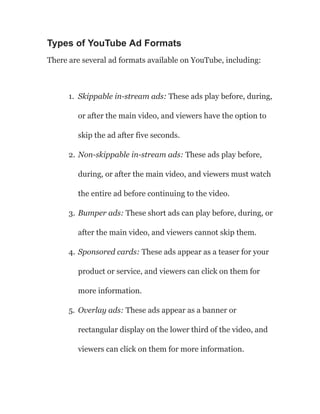 Types of YouTube Ad Formats
There are several ad formats available on YouTube, including:
1. Skippable in-stream ads: These ads play before, during,
or after the main video, and viewers have the option to
skip the ad after five seconds.
2. Non-skippable in-stream ads: These ads play before,
during, or after the main video, and viewers must watch
the entire ad before continuing to the video.
3. Bumper ads: These short ads can play before, during, or
after the main video, and viewers cannot skip them.
4. Sponsored cards: These ads appear as a teaser for your
product or service, and viewers can click on them for
more information.
5. Overlay ads: These ads appear as a banner or
rectangular display on the lower third of the video, and
viewers can click on them for more information.
 