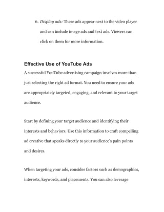 6. Display ads: These ads appear next to the video player
and can include image ads and text ads. Viewers can
click on them for more information.
Effective Use of YouTube Ads
A successful YouTube advertising campaign involves more than
just selecting the right ad format. You need to ensure your ads
are appropriately targeted, engaging, and relevant to your target
audience.
Start by defining your target audience and identifying their
interests and behaviors. Use this information to craft compelling
ad creative that speaks directly to your audience’s pain points
and desires.
When targeting your ads, consider factors such as demographics,
interests, keywords, and placements. You can also leverage
 