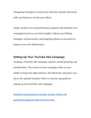 retargeting strategies to reach users who have already interacted
with your brand or viewed your videos.
Lastly, monitor your ad performance regularly and optimize your
campaigns based on your data insights. Adjust your bidding
strategies, ad placements, and targeting options as necessary to
improve your ad’s effectiveness.
Setting Up Your YouTube Ads Campaign
Creating a YouTube Ads campaign requires careful planning and
consideration. The success of your campaign relies on your
ability to target the right audience, bid effectively, and place your
ads in the optimal locations. Here’s a step-by-step guide to
setting up your YouTube Ads campaign:
YouTube monetization in seconds, no joke. Claim your
guaranteed approval with our secret sauce
 