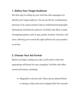 1. Define Your Target Audience
The first step in setting up your YouTube Ads campaign is to
identify your target audience. You can do this by creating buyer
personas or by using customer data to understand demographic
information and behavior patterns. YouTube Ads offers a range
of targeting options, such as age, gender, location, interests, and
more, allowing you to reach the right audience for your product
or service.
2. Choose Your Ad Format
Before you begin creating your ads, you’ll need to select the
appropriate ad format for your campaign. YouTube Ads offers
several ad formats, including:
● Skippable in-stream ads: These ads are played before
or during a video and can be skipped after five seconds.
 
