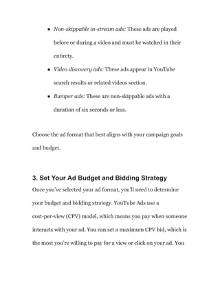 ● Non-skippable in-stream ads: These ads are played
before or during a video and must be watched in their
entirety.
● Video discovery ads: These ads appear in YouTube
search results or related videos section.
● Bumper ads: These are non-skippable ads with a
duration of six seconds or less.
Choose the ad format that best aligns with your campaign goals
and budget.
3. Set Your Ad Budget and Bidding Strategy
Once you’ve selected your ad format, you’ll need to determine
your budget and bidding strategy. YouTube Ads use a
cost-per-view (CPV) model, which means you pay when someone
interacts with your ad. You can set a maximum CPV bid, which is
the most you’re willing to pay for a view or click on your ad. You
 