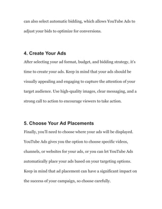 can also select automatic bidding, which allows YouTube Ads to
adjust your bids to optimize for conversions.
4. Create Your Ads
After selecting your ad format, budget, and bidding strategy, it’s
time to create your ads. Keep in mind that your ads should be
visually appealing and engaging to capture the attention of your
target audience. Use high-quality images, clear messaging, and a
strong call to action to encourage viewers to take action.
5. Choose Your Ad Placements
Finally, you’ll need to choose where your ads will be displayed.
YouTube Ads gives you the option to choose specific videos,
channels, or websites for your ads, or you can let YouTube Ads
automatically place your ads based on your targeting options.
Keep in mind that ad placement can have a significant impact on
the success of your campaign, so choose carefully.
 