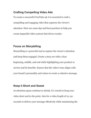 Crafting Compelling Video Ads
To create a successful YouTube ad, it is essential to craft a
compelling and engaging video that captures the viewer’s
attention. Here are some tips and best practices to help you
create impactful video content that drives results:
Focus on Storytelling
Storytelling is a powerful tool to capture the viewer’s attention
and keep them engaged. Create a story arc with a clear
beginning, middle, and end while highlighting your product or
service and its benefits. Ensure that the video’s tone aligns with
your brand’s personality and values to create a cohesive message.
Keep it Short and Sweet
As attention spans continue to shrink, it’s crucial to keep your
video short and to the point. Aim for a video length of 15–30
seconds to deliver your message effectively while maintaining the
 