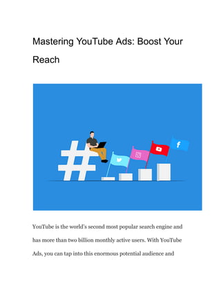 Mastering YouTube Ads: Boost Your
Reach
YouTube is the world’s second most popular search engine and
has more than two billion monthly active users. With YouTube
Ads, you can tap into this enormous potential audience and
 